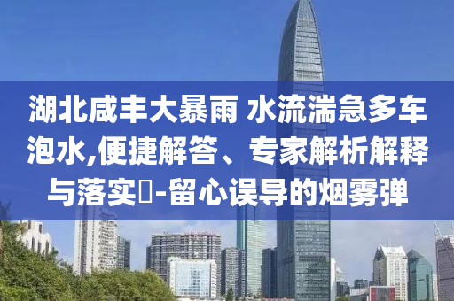 湖北咸豐大暴雨 水流湍急多車(chē)泡水,便捷解答、專(zhuān)家解析解釋與落實(shí)?-留心誤導(dǎo)的煙霧彈