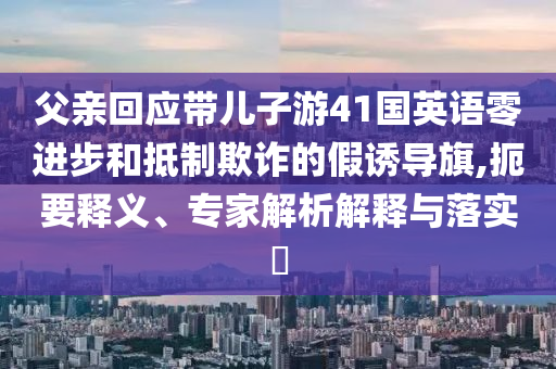 父親回應(yīng)帶兒子游41國(guó)英語(yǔ)零進(jìn)步和抵制欺詐的假誘導(dǎo)旗,扼要釋義、專(zhuān)家解析解釋與落實(shí)?