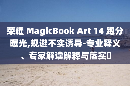 榮耀 MagicBook Art 14 跑分曝光,規(guī)避不實(shí)誘導(dǎo)-專業(yè)釋義、專家解讀解釋與落實(shí)?