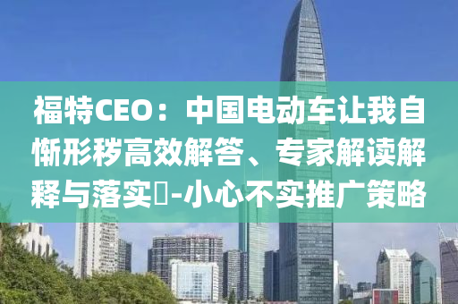 福特CEO：中國(guó)電動(dòng)車讓我自慚形穢高效解答、專家解讀解釋與落實(shí)?-小心不實(shí)推廣策略