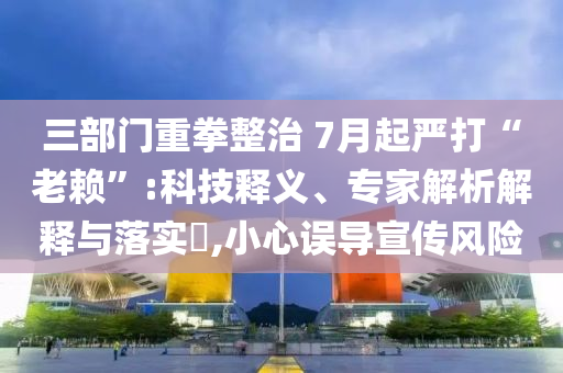三部門重拳整治 7月起嚴(yán)打“老賴”:科技釋義、專家解析解釋與落實(shí)?,小心誤導(dǎo)宣傳風(fēng)險(xiǎn)