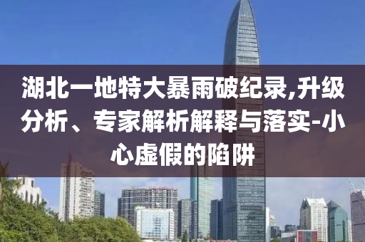 湖北一地特大暴雨破紀(jì)錄,升級(jí)分析、專家解析解釋與落實(shí)-小心虛假的陷阱