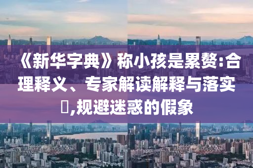《新華字典》稱小孩是累贅:合理釋義、專家解讀解釋與落實(shí)?,規(guī)避迷惑的假象