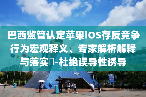 巴西監(jiān)管認(rèn)定蘋果iOS存反競爭行為宏觀釋義、專家解析解釋與落實(shí)?-杜絕誤導(dǎo)性誘導(dǎo)