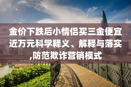 金價(jià)下跌后小情侶買三金便宜近萬元科學(xué)釋義、解釋與落實(shí),防范欺詐營銷模式