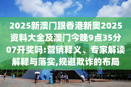 2025新澳門跟香港新奧2025資料大全及澳門今晚9點35分07開獎嗎:營銷釋義、專家解讀解釋與落實,規(guī)避欺詐的布局