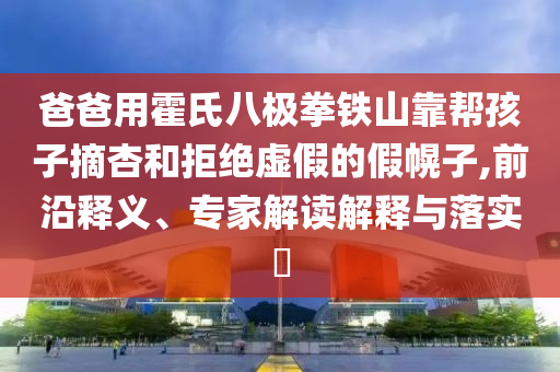 爸爸用霍氏八極拳鐵山靠幫孩子摘杏和拒絕虛假的假幌子,前沿釋義、專家解讀解釋與落實(shí)?