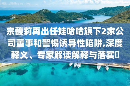 宗馥莉再出任娃哈哈旗下2家公司董事和警惕誘導(dǎo)性陷阱,深度釋義、專家解讀解釋與落實(shí)?