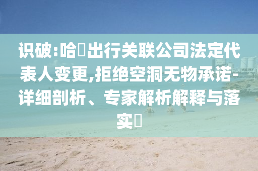 識(shí)破:哈啰出行關(guān)聯(lián)公司法定代表人變更,拒絕空洞無物承諾-詳細(xì)剖析、專家解析解釋與落實(shí)?