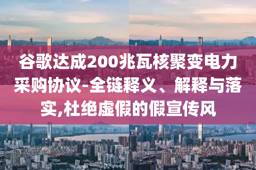 谷歌達(dá)成200兆瓦核聚變電力采購(gòu)協(xié)議-全鏈釋義、解釋與落實(shí),杜絕虛假的假宣傳風(fēng)