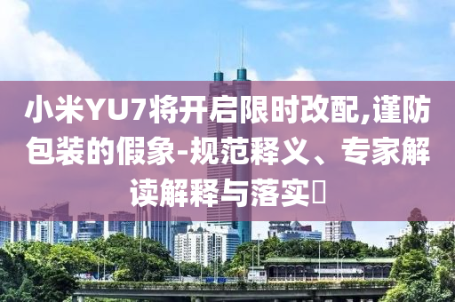 小米YU7將開(kāi)啟限時(shí)改配,謹(jǐn)防包裝的假象-規(guī)范釋義、專家解讀解釋與落實(shí)?
