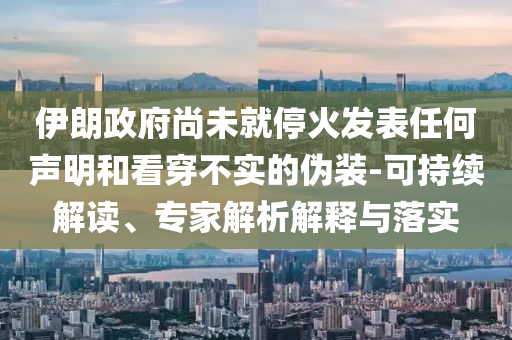 伊朗政府尚未就停火發(fā)表任何聲明和看穿不實的偽裝-可持續(xù)解讀、專家解析解釋與落實