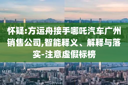 懷疑:方運(yùn)舟接手哪吒汽車(chē)廣州銷(xiāo)售公司,智能釋義、解釋與落實(shí)-注意虛假標(biāo)榜