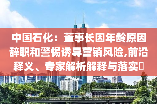 中國(guó)石化：董事長(zhǎng)因年齡原因辭職和警惕誘導(dǎo)營(yíng)銷(xiāo)風(fēng)險(xiǎn),前沿釋義、專(zhuān)家解析解釋與落實(shí)?