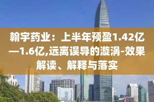 翰宇藥業(yè)：上半年預盈1.42億—1.6億,遠離誤導的漩渦-效果解讀、解釋與落實