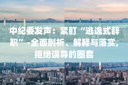 中紀委發(fā)聲：緊盯“逃逸式辭職”-全面剖析、解釋與落實,拒絕誤導的圈套