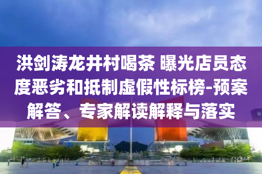 洪劍濤龍井村喝茶 曝光店員態(tài)度惡劣和抵制虛假性標榜-預案解答、專家解讀解釋與落實