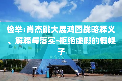 檢舉:肖杰跳大展鴻圖戰(zhàn)略釋義、解釋與落實-拒絕虛假的假幌子