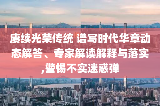 賡續(xù)光榮傳統(tǒng) 譜寫時(shí)代華章動(dòng)態(tài)解答、專家解讀解釋與落實(shí),警惕不實(shí)迷惑彈
