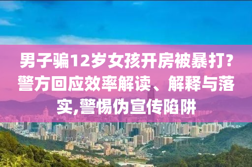 男子騙12歲女孩開房被暴打？警方回應(yīng)效率解讀、解釋與落實,警惕偽宣傳陷阱