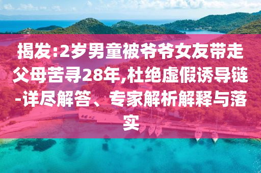 揭發(fā):2歲男童被爺爺女友帶走父母苦尋28年,杜絕虛假誘導(dǎo)鏈-詳盡解答、專家解析解釋與落實