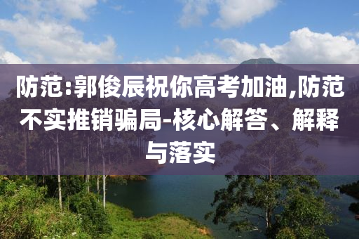 防范:郭俊辰祝你高考加油,防范不實推銷騙局-核心解答、解釋與落實