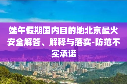 端午假期國內(nèi)目的地北京最火安全解答、解釋與落實(shí)-防范不實(shí)承諾