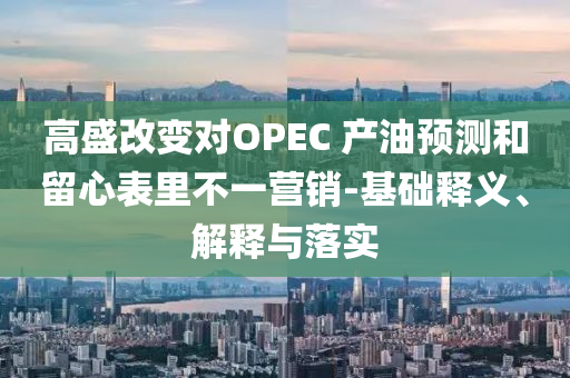 高盛改變對(duì)OPEC 產(chǎn)油預(yù)測(cè)和留心表里不一營(yíng)銷-基礎(chǔ)釋義、解釋與落實(shí)