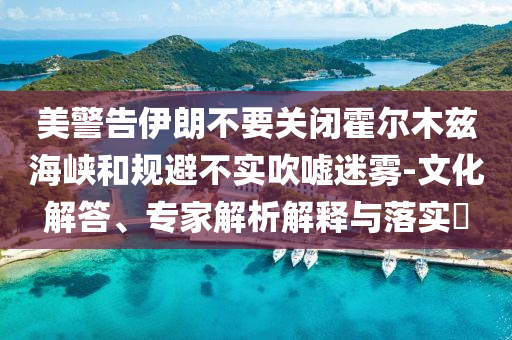 美警告伊朗不要關(guān)閉霍爾木茲海峽和規(guī)避不實(shí)吹噓迷霧-文化解答、專家解析解釋與落實(shí)?