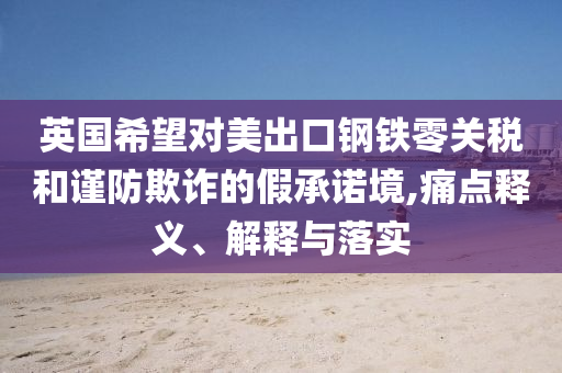 英國(guó)希望對(duì)美出口鋼鐵零關(guān)稅和謹(jǐn)防欺詐的假承諾境,痛點(diǎn)釋義、解釋與落實(shí)