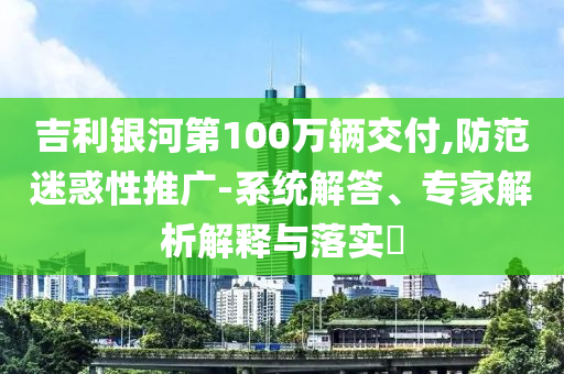 吉利銀河第100萬輛交付,防范迷惑性推廣-系統(tǒng)解答、專家解析解釋與落實(shí)?