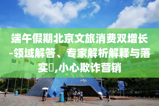 端午假期北京文旅消費(fèi)雙增長-領(lǐng)域解答、專家解析解釋與落實(shí)?,小心欺詐營銷