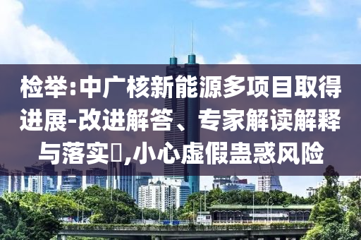 檢舉:中廣核新能源多項目取得進展-改進解答、專家解讀解釋與落實?,小心虛假蠱惑風險