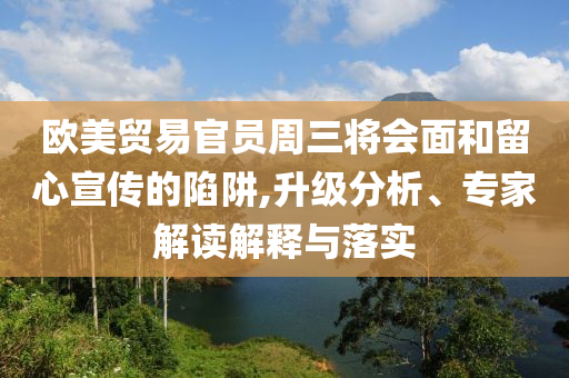 歐美貿(mào)易官員周三將會面和留心宣傳的陷阱,升級分析、專家解讀解釋與落實