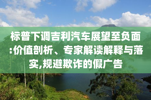 標普下調(diào)吉利汽車展望至負面:價值剖析、專家解讀解釋與落實,規(guī)避欺詐的假廣告