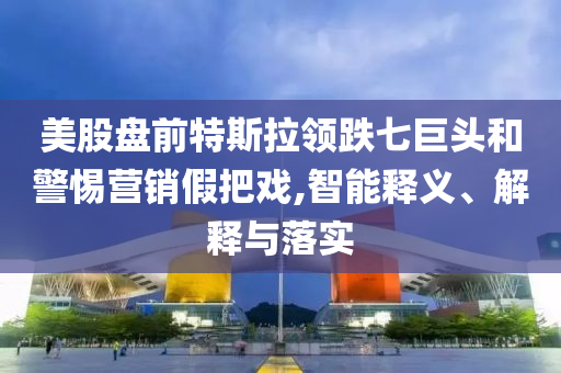 美股盤前特斯拉領(lǐng)跌七巨頭和警惕營銷假把戲,智能釋義、解釋與落實(shí)