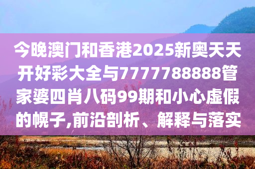 今晚澳門和香港2025新奧天天開好彩大全與7777788888管家婆四肖八碼99期和小心虛假的幌子,前沿剖析、解釋與落實