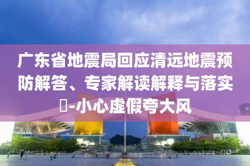廣東省地震局回應清遠地震預防解答、專家解讀解釋與落實?-小心虛假夸大風