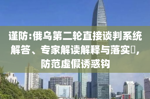 謹防:俄烏第二輪直接談判系統(tǒng)解答、專家解讀解釋與落實?,防范虛假誘惑鉤