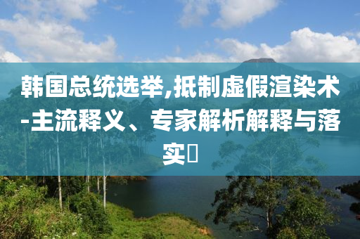 韓國總統(tǒng)選舉,抵制虛假渲染術(shù)-主流釋義、專家解析解釋與落實?