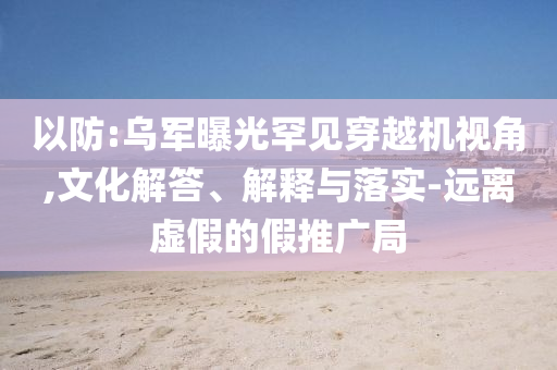 以防:烏軍曝光罕見穿越機視角,文化解答、解釋與落實-遠離虛假的假推廣局