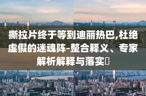 撕拉片終于等到迪麗熱巴,杜絕虛假的迷魂陣-整合釋義、專家解析解釋與落實?