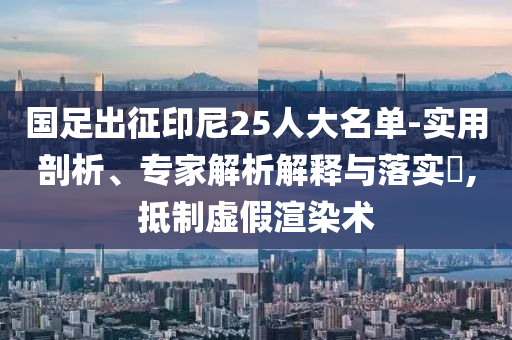 國足出征印尼25人大名單-實用剖析、專家解析解釋與落實?,抵制虛假渲染術(shù)