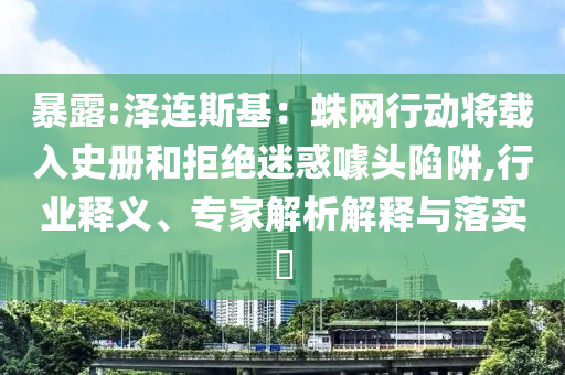 暴露:澤連斯基：蛛網(wǎng)行動將載入史冊和拒絕迷惑噱頭陷阱,行業(yè)釋義、專家解析解釋與落實?