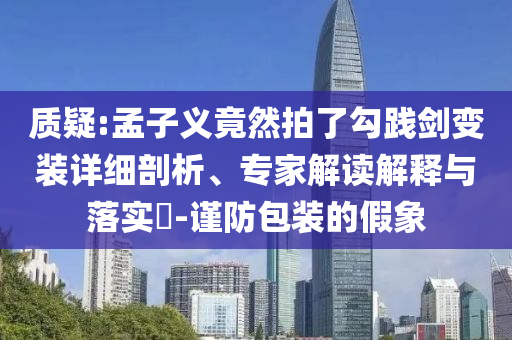 質(zhì)疑:孟子義竟然拍了勾踐劍變裝詳細(xì)剖析、專家解讀解釋與落實?-謹(jǐn)防包裝的假象