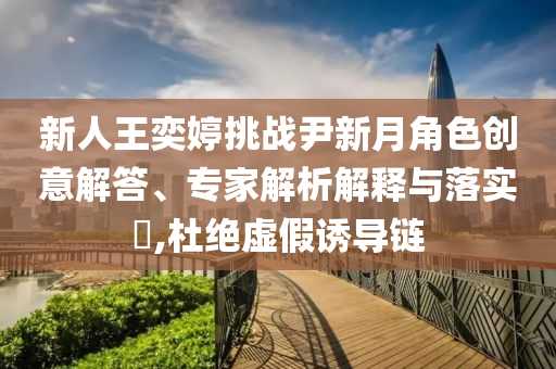 新人王奕婷挑戰(zhàn)尹新月角色創(chuàng)意解答、專家解析解釋與落實?,杜絕虛假誘導(dǎo)鏈