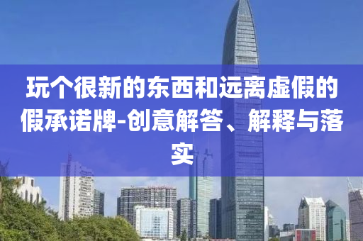 玩?zhèn)€很新的東西和遠(yuǎn)離虛假的假承諾牌-創(chuàng)意解答、解釋與落實(shí)