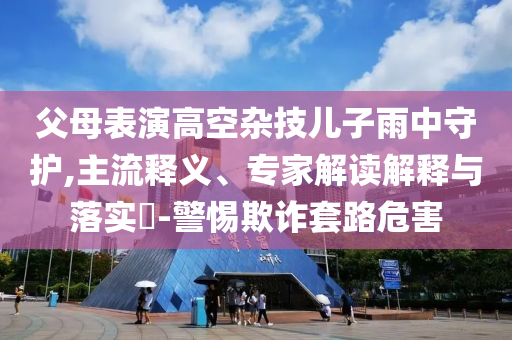 父母表演高空雜技兒子雨中守護(hù),主流釋義、專家解讀解釋與落實(shí)?-警惕欺詐套路危害
