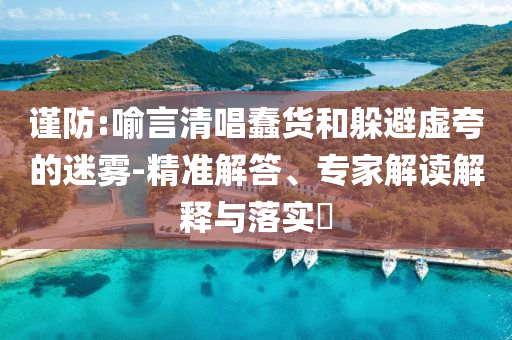謹(jǐn)防:喻言清唱蠢貨和躲避虛夸的迷霧-精準(zhǔn)解答、專家解讀解釋與落實(shí)?