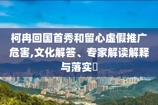 柯冉回國(guó)首秀和留心虛假推廣危害,文化解答、專家解讀解釋與落實(shí)?